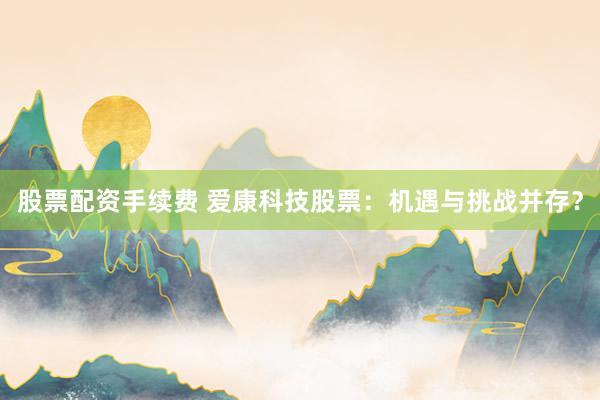 股票配资手续费 爱康科技股票：机遇与挑战并存？