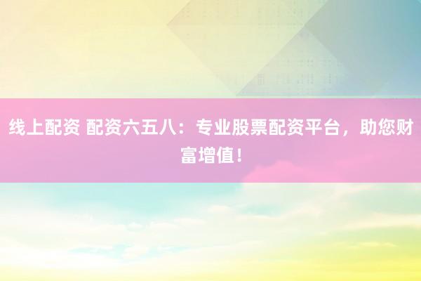 线上配资 配资六五八：专业股票配资平台，助您财富增值！