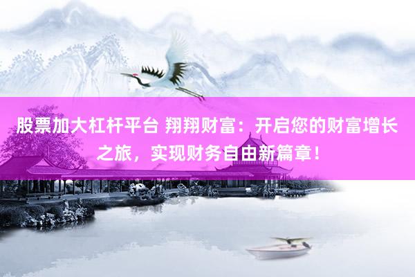 股票加大杠杆平台 翔翔财富：开启您的财富增长之旅，实现财务自由新篇章！