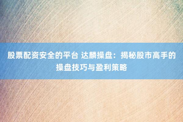 股票配资安全的平台 达麟操盘：揭秘股市高手的操盘技巧与盈利策略