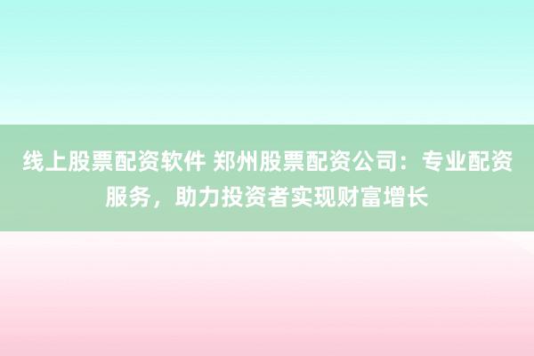 线上股票配资软件 郑州股票配资公司：专业配资服务，助力投资者实现财富增长
