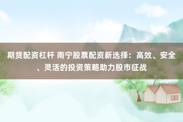 期货配资杠杆 南宁股票配资新选择：高效、安全、灵活的投资策略助力股市征战
