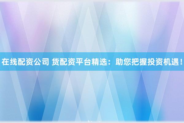 在线配资公司 货配资平台精选：助您把握投资机遇！
