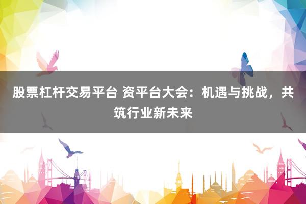 股票杠杆交易平台 资平台大会：机遇与挑战，共筑行业新未来