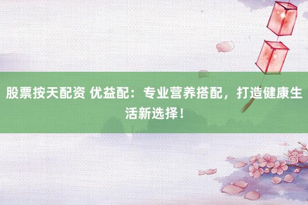 股票按天配资 优益配：专业营养搭配，打造健康生活新选择！