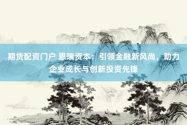 期货配资门户 恩瑞资本：引领金融新风尚，助力企业成长与创新投资先锋