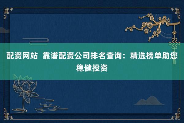配资网站  靠谱配资公司排名查询：精选榜单助您稳健投资
