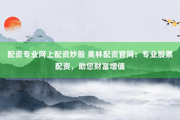 配资专业网上配资炒股 美林配资官网：专业股票配资，助您财富增值