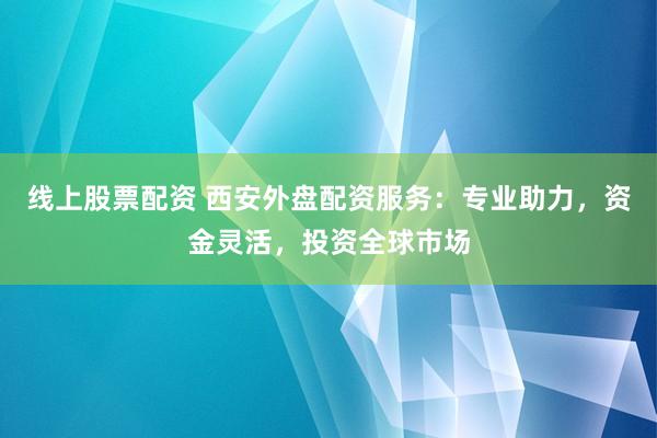 线上股票配资 西安外盘配资服务：专业助力，资金灵活，投资全球市场