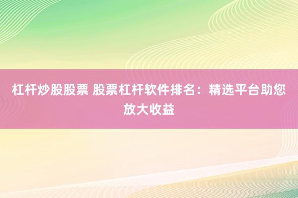 杠杆炒股股票 股票杠杆软件排名：精选平台助您放大收益