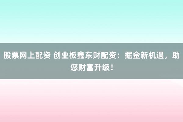 股票网上配资 创业板鑫东财配资：掘金新机遇，助您财富升级！