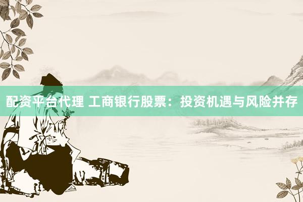 配资平台代理 工商银行股票：投资机遇与风险并存