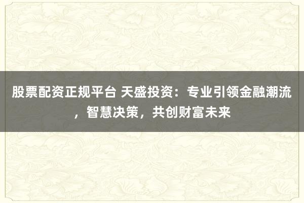股票配资正规平台 天盛投资：专业引领金融潮流，智慧决策，共创财富未来