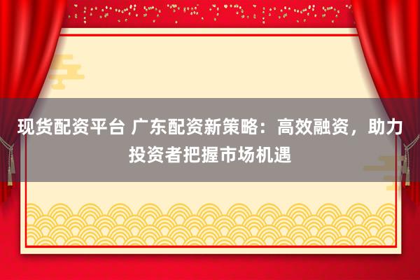 现货配资平台 广东配资新策略：高效融资，助力投资者把握市场机遇