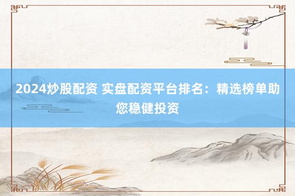 2024炒股配资 实盘配资平台排名：精选榜单助您稳健投资
