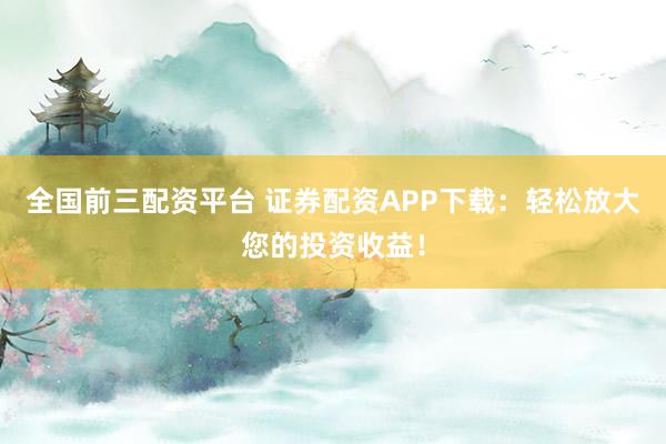 全国前三配资平台 证券配资APP下载：轻松放大您的投资收益！