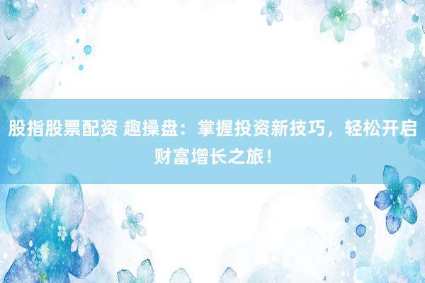 股指股票配资 趣操盘：掌握投资新技巧，轻松开启财富增长之旅！