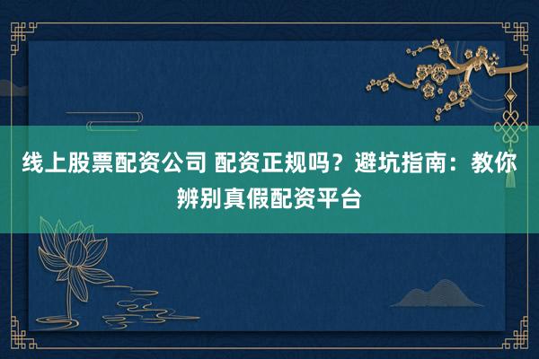 线上股票配资公司 配资正规吗？避坑指南：教你辨别真假配资平台