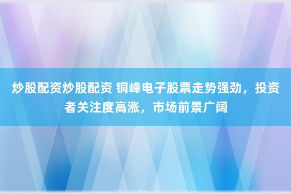 炒股配资炒股配资 铜峰电子股票走势强劲，投资者关注度高涨，市场前景广阔