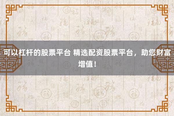 可以杠杆的股票平台 精选配资股票平台，助您财富增值！