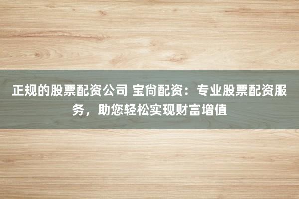 正规的股票配资公司 宝尙配资：专业股票配资服务，助您轻松实现财富增值