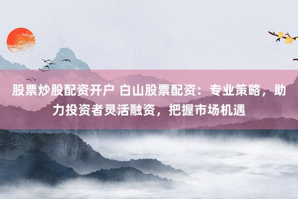 股票炒股配资开户 白山股票配资：专业策略，助力投资者灵活融资，把握市场机遇
