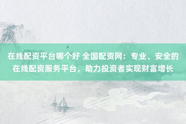 在线配资平台哪个好 全国配资网：专业、安全的在线配资服务平台，助力投资者实现财富增长