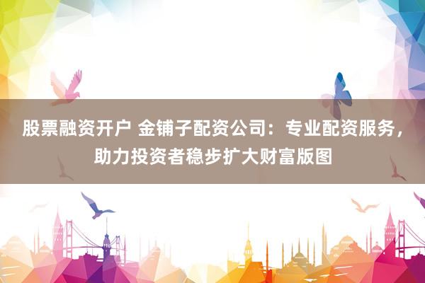 股票融资开户 金铺子配资公司：专业配资服务，助力投资者稳步扩大财富版图