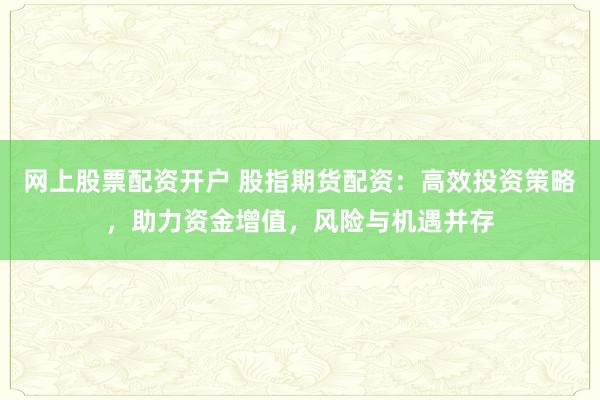 网上股票配资开户 股指期货配资：高效投资策略，助力资金增值，风险与机遇并存