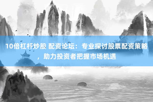 10倍杠杆炒股 配资论坛：专业探讨股票配资策略，助力投资者把握市场机遇