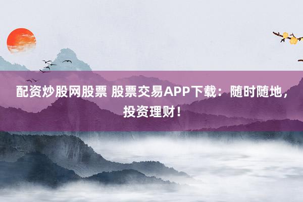 配资炒股网股票 股票交易APP下载：随时随地，投资理财！