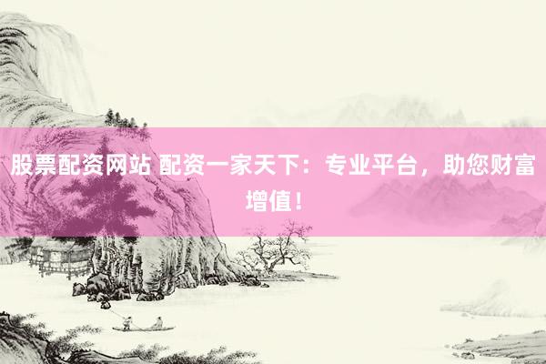 股票配资网站 配资一家天下：专业平台，助您财富增值！