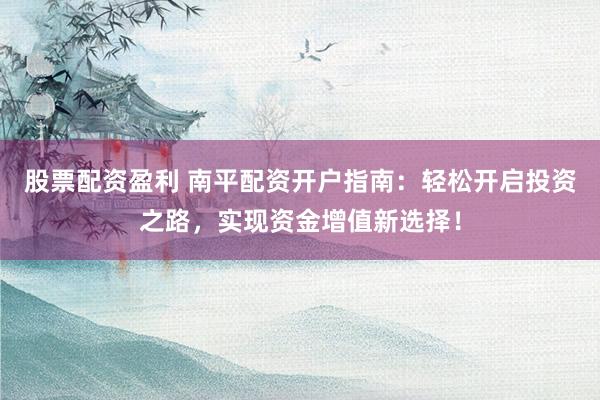 股票配资盈利 南平配资开户指南：轻松开启投资之路，实现资金增值新选择！