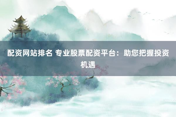 配资网站排名 专业股票配资平台：助您把握投资机遇