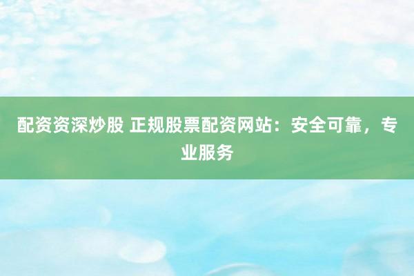 配资资深炒股 正规股票配资网站：安全可靠，专业服务