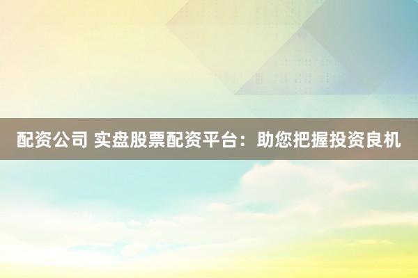 配资公司 实盘股票配资平台：助您把握投资良机