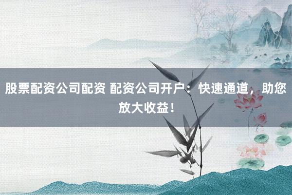 股票配资公司配资 配资公司开户：快速通道，助您放大收益！