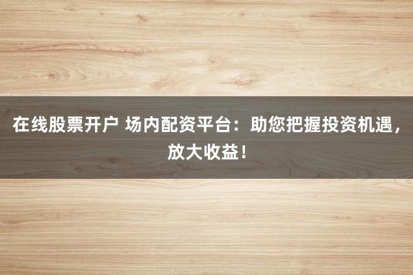 在线股票开户 场内配资平台：助您把握投资机遇，放大收益！