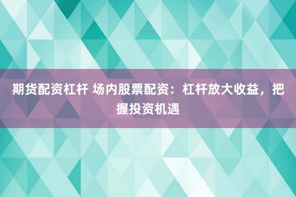 期货配资杠杆 场内股票配资：杠杆放大收益，把握投资机遇