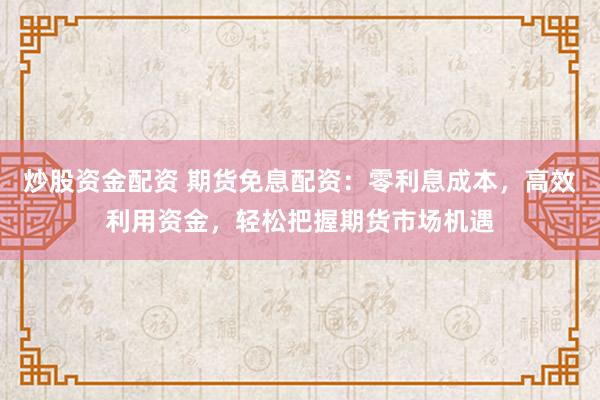 炒股资金配资 期货免息配资：零利息成本，高效利用资金，轻松把握期货市场机遇