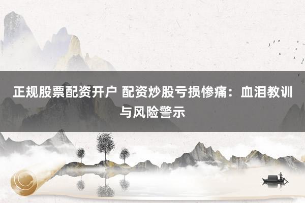 正规股票配资开户 配资炒股亏损惨痛：血泪教训与风险警示