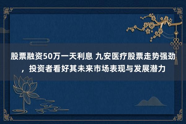 股票融资50万一天利息 九安医疗股票走势强劲，投资者看好其未来市场表现与发展潜力