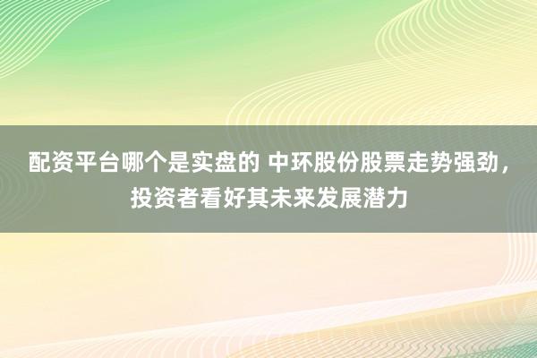 配资平台哪个是实盘的 中环股份股票走势强劲，投资者看好其未来发展潜力