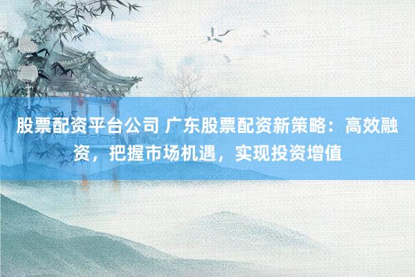 股票配资平台公司 广东股票配资新策略：高效融资，把握市场机遇，实现投资增值