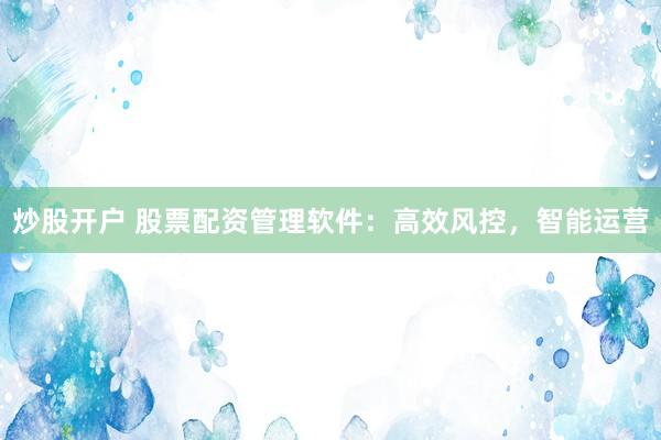 炒股开户 股票配资管理软件：高效风控，智能运营