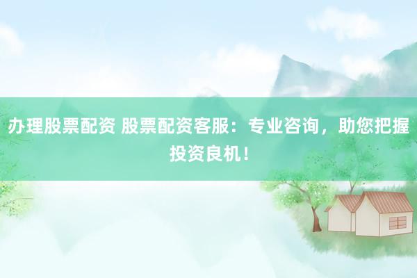 办理股票配资 股票配资客服：专业咨询，助您把握投资良机！