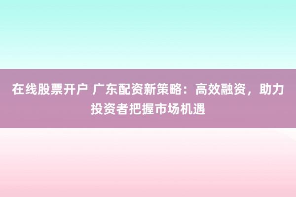 在线股票开户 广东配资新策略：高效融资，助力投资者把握市场机遇