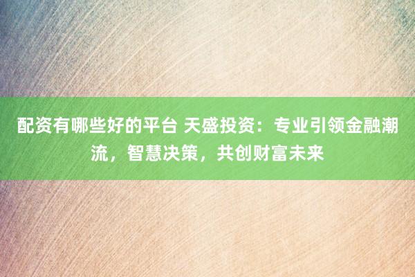 配资有哪些好的平台 天盛投资：专业引领金融潮流，智慧决策，共创财富未来