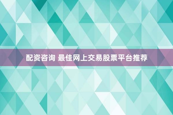 配资咨询 最佳网上交易股票平台推荐