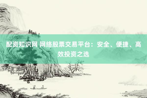 配资知识网 网络股票交易平台：安全、便捷、高效投资之选